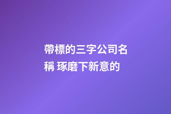帶標的三字公司名稱 琢磨下新意的-第1張-公司起名-玄機派